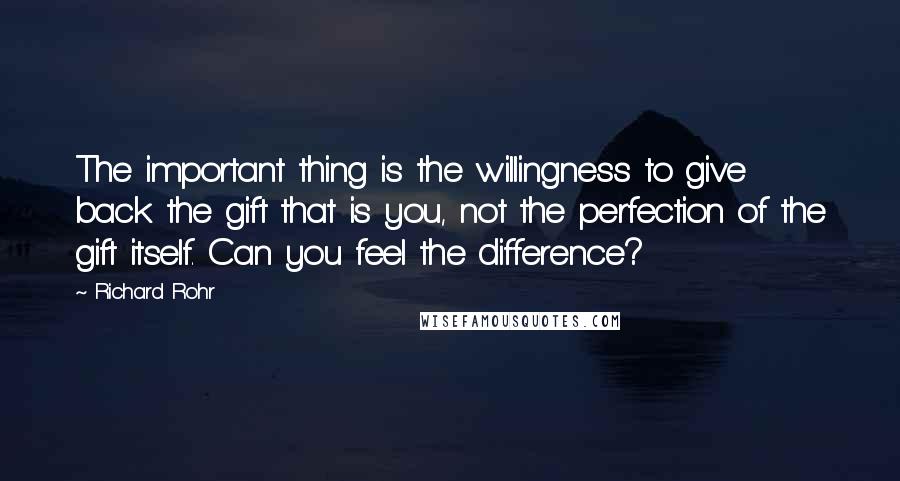 Richard Rohr Quotes: The important thing is the willingness to give back the gift that is you, not the perfection of the gift itself. Can you feel the difference?