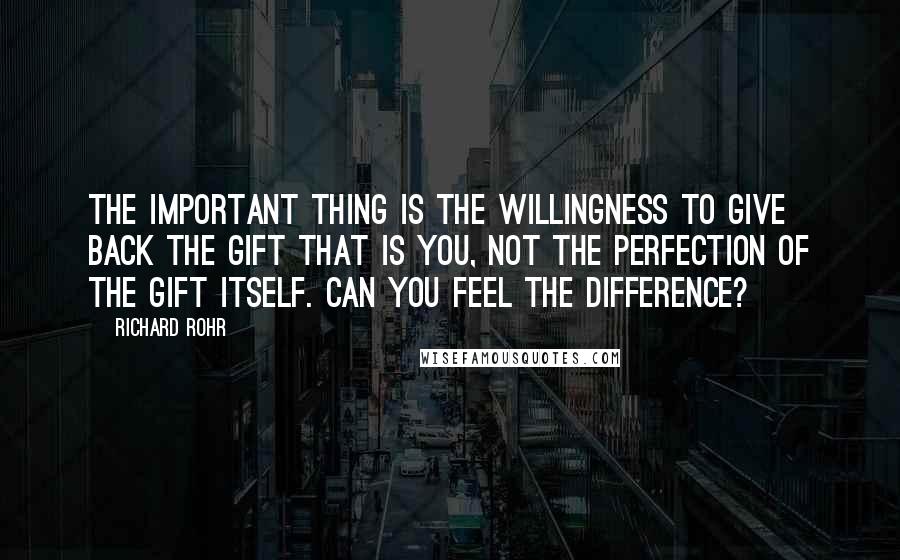 Richard Rohr Quotes: The important thing is the willingness to give back the gift that is you, not the perfection of the gift itself. Can you feel the difference?