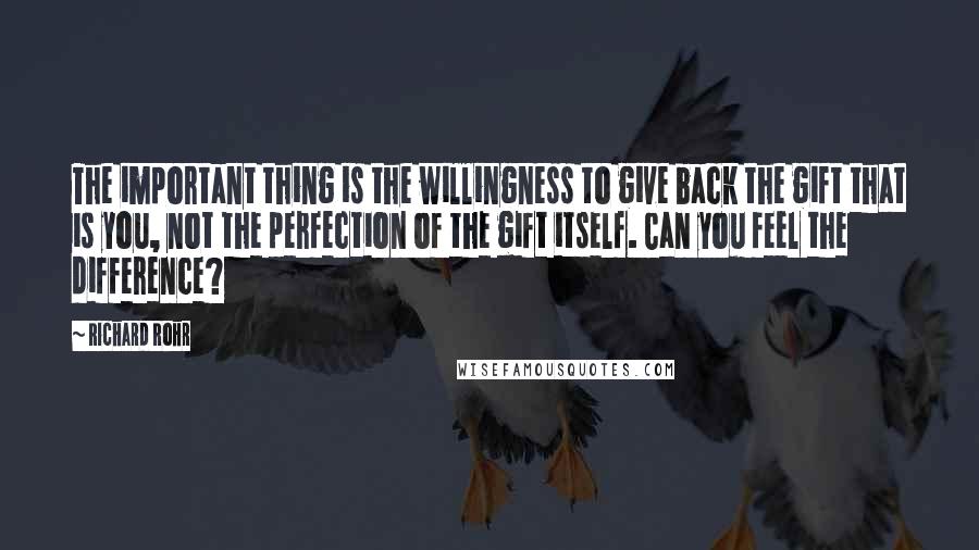 Richard Rohr Quotes: The important thing is the willingness to give back the gift that is you, not the perfection of the gift itself. Can you feel the difference?