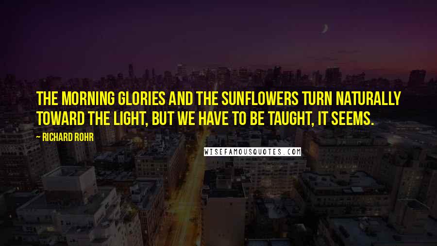 Richard Rohr Quotes: The morning glories and the sunflowers turn naturally toward the light, but we have to be taught, it seems.