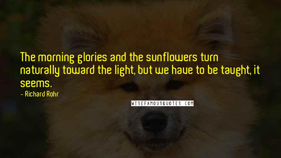 Richard Rohr Quotes: The morning glories and the sunflowers turn naturally toward the light, but we have to be taught, it seems.