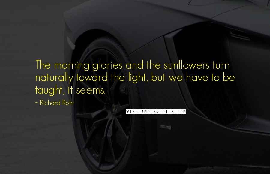 Richard Rohr Quotes: The morning glories and the sunflowers turn naturally toward the light, but we have to be taught, it seems.