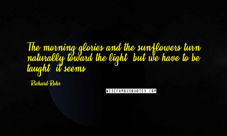 Richard Rohr Quotes: The morning glories and the sunflowers turn naturally toward the light, but we have to be taught, it seems.