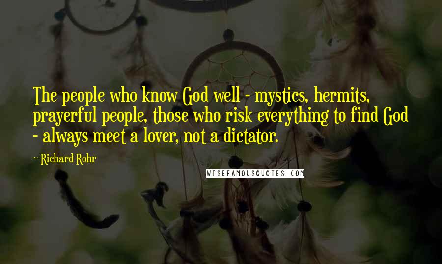 Richard Rohr Quotes: The people who know God well - mystics, hermits, prayerful people, those who risk everything to find God - always meet a lover, not a dictator.