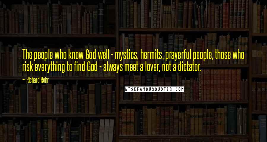 Richard Rohr Quotes: The people who know God well - mystics, hermits, prayerful people, those who risk everything to find God - always meet a lover, not a dictator.