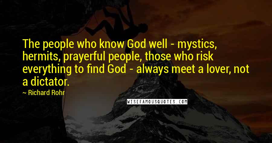 Richard Rohr Quotes: The people who know God well - mystics, hermits, prayerful people, those who risk everything to find God - always meet a lover, not a dictator.