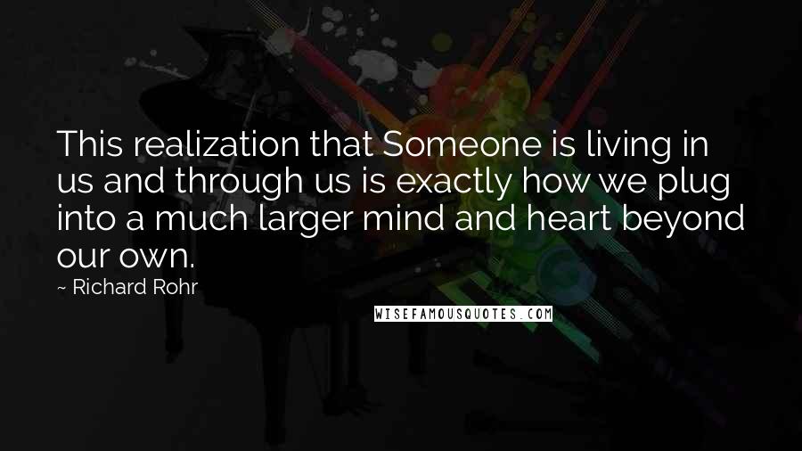 Richard Rohr Quotes: This realization that Someone is living in us and through us is exactly how we plug into a much larger mind and heart beyond our own.