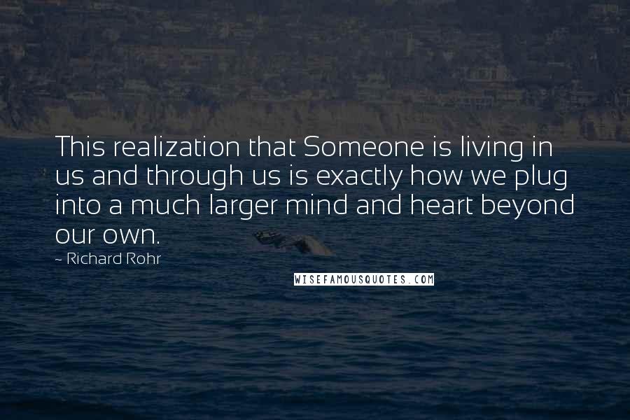 Richard Rohr Quotes: This realization that Someone is living in us and through us is exactly how we plug into a much larger mind and heart beyond our own.