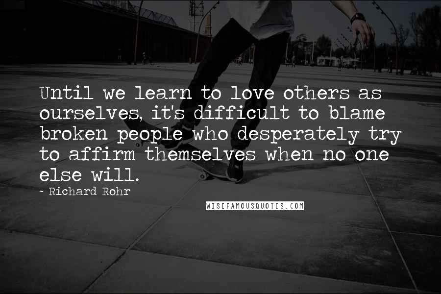 Richard Rohr Quotes: Until we learn to love others as ourselves, it's difficult to blame broken people who desperately try to affirm themselves when no one else will.