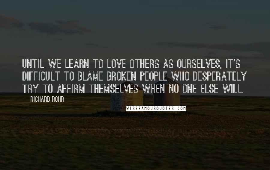 Richard Rohr Quotes: Until we learn to love others as ourselves, it's difficult to blame broken people who desperately try to affirm themselves when no one else will.