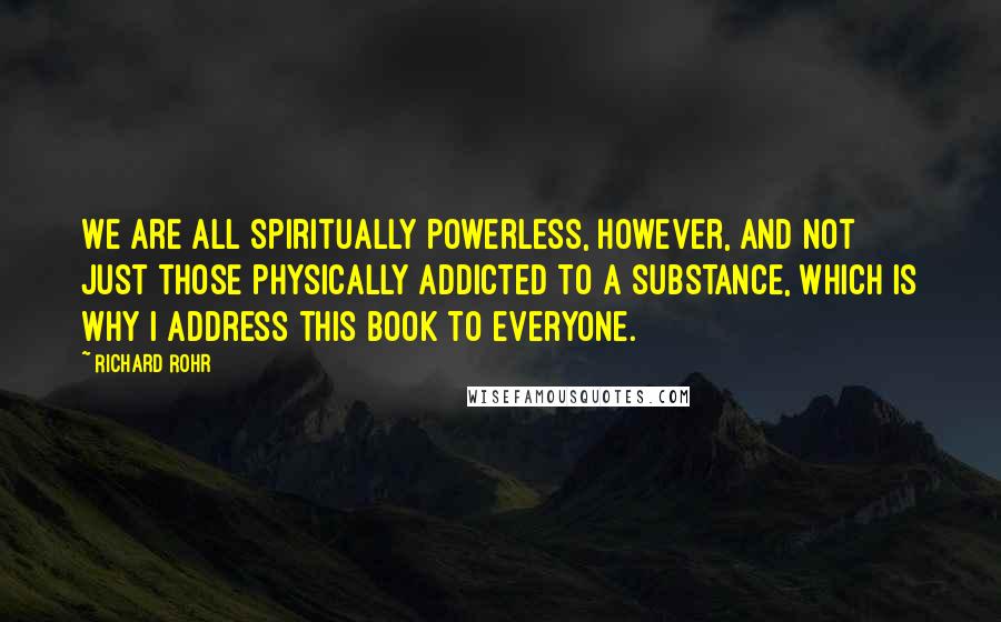Richard Rohr Quotes: We are all spiritually powerless, however, and not just those physically addicted to a substance, which is why I address this book to everyone.