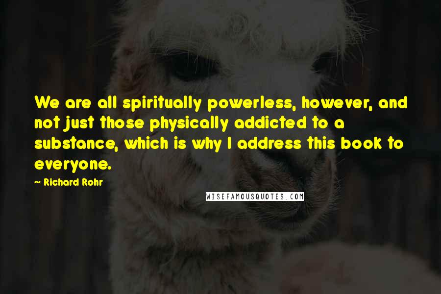 Richard Rohr Quotes: We are all spiritually powerless, however, and not just those physically addicted to a substance, which is why I address this book to everyone.