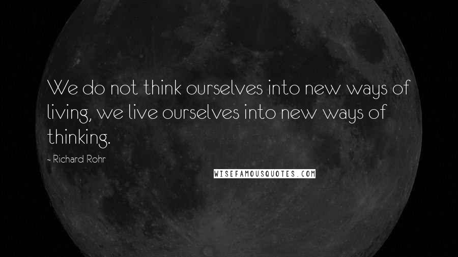 Richard Rohr Quotes: We do not think ourselves into new ways of living, we live ourselves into new ways of thinking.
