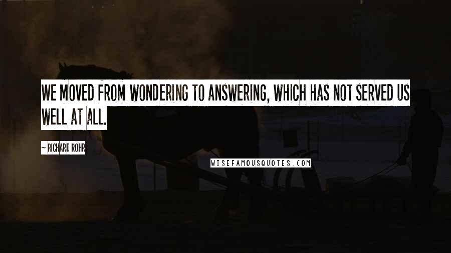 Richard Rohr Quotes: We moved from wondering to answering, which has not served us well at all.