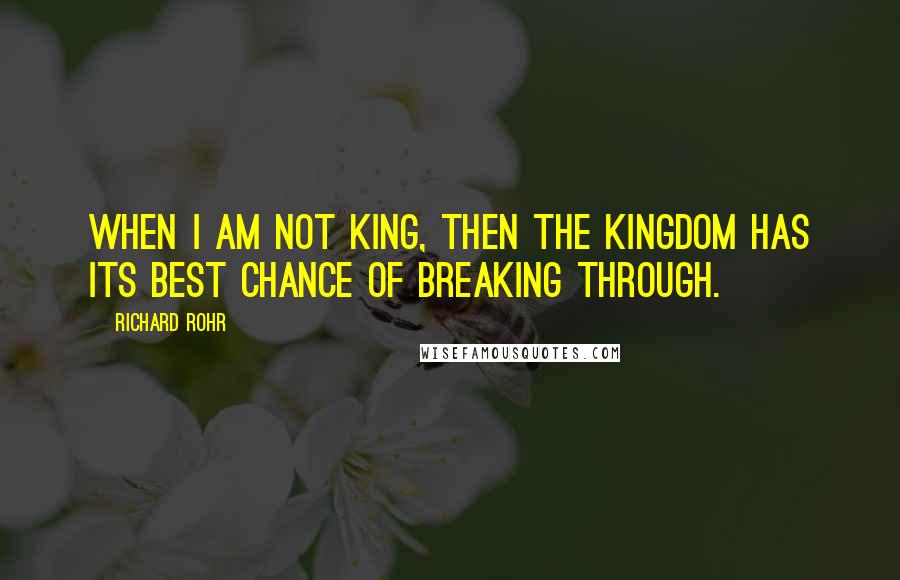 Richard Rohr Quotes: When I am not king, then THE Kingdom has its best chance of breaking through.