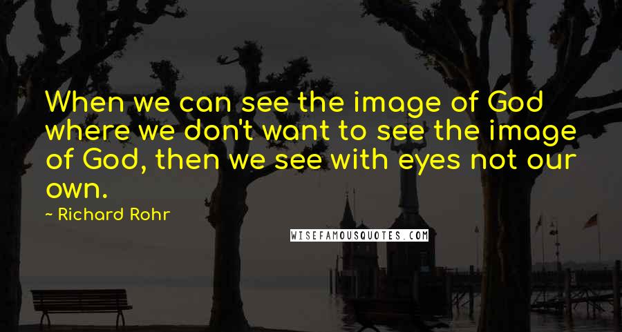 Richard Rohr Quotes: When we can see the image of God where we don't want to see the image of God, then we see with eyes not our own.