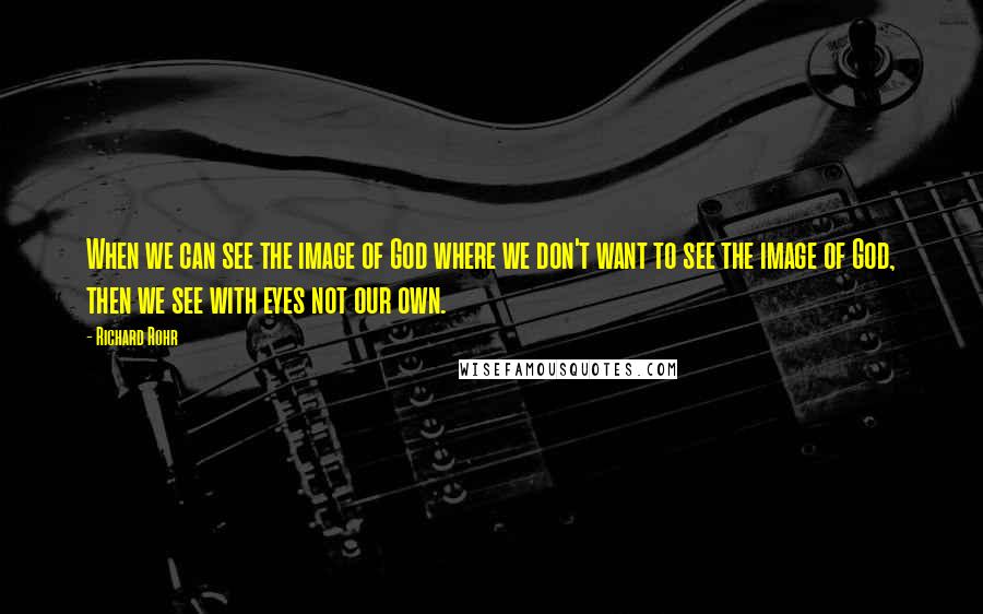 Richard Rohr Quotes: When we can see the image of God where we don't want to see the image of God, then we see with eyes not our own.