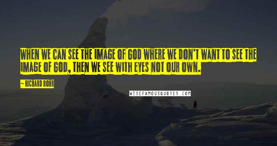 Richard Rohr Quotes: When we can see the image of God where we don't want to see the image of God, then we see with eyes not our own.