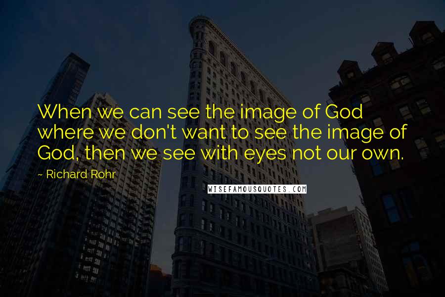 Richard Rohr Quotes: When we can see the image of God where we don't want to see the image of God, then we see with eyes not our own.