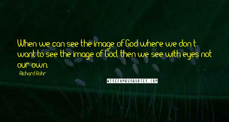 Richard Rohr Quotes: When we can see the image of God where we don't want to see the image of God, then we see with eyes not our own.