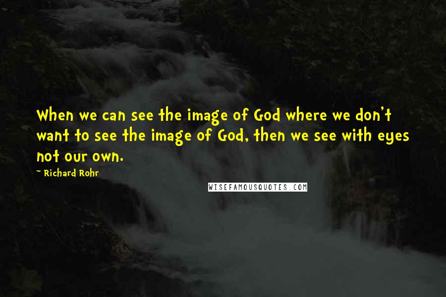 Richard Rohr Quotes: When we can see the image of God where we don't want to see the image of God, then we see with eyes not our own.