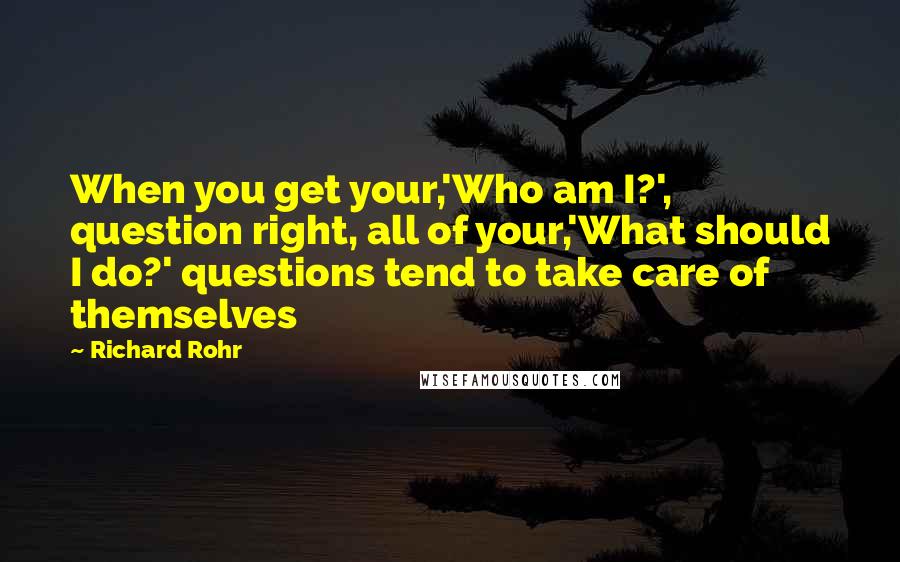 Richard Rohr Quotes: When you get your,'Who am I?', question right, all of your,'What should I do?' questions tend to take care of themselves