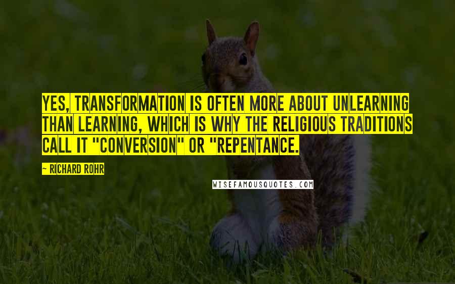 Richard Rohr Quotes: Yes, transformation is often more about unlearning than learning, which is why the religious traditions call it "conversion" or "repentance.