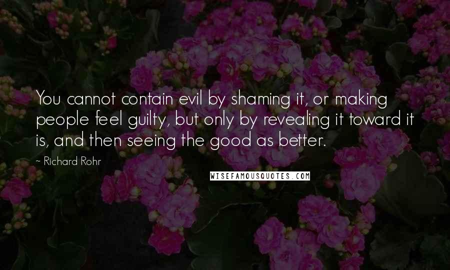 Richard Rohr Quotes: You cannot contain evil by shaming it, or making people feel guilty, but only by revealing it toward it is, and then seeing the good as better.