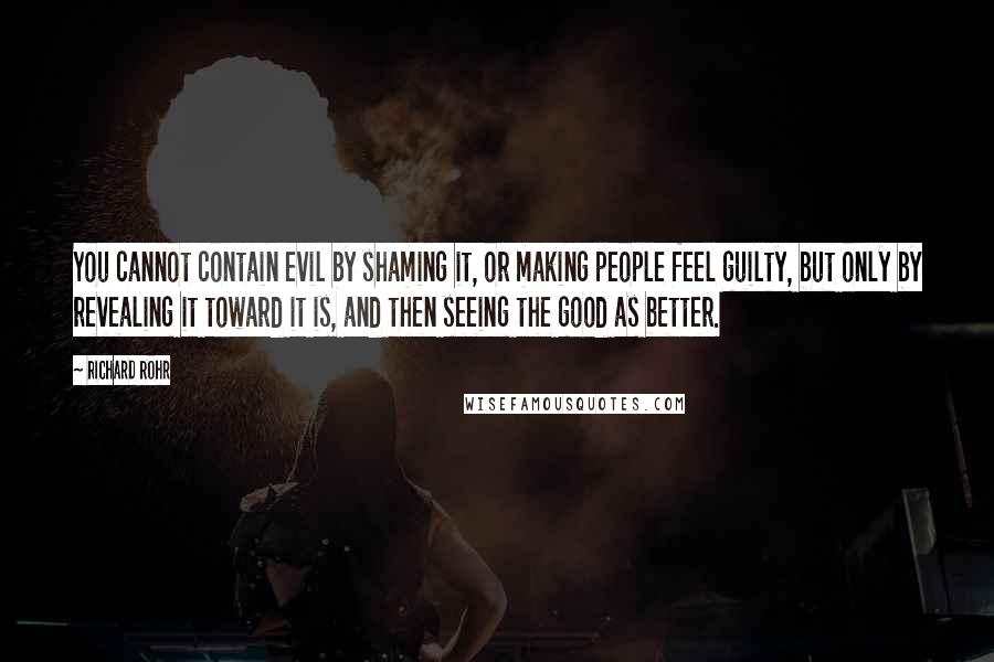 Richard Rohr Quotes: You cannot contain evil by shaming it, or making people feel guilty, but only by revealing it toward it is, and then seeing the good as better.