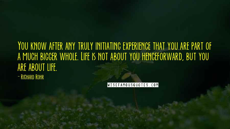 Richard Rohr Quotes: You know after any truly initiating experience that you are part of a much bigger whole. Life is not about you henceforward, but you are about life.