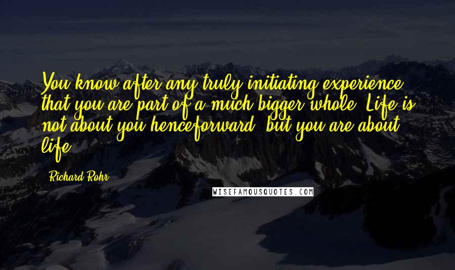 Richard Rohr Quotes: You know after any truly initiating experience that you are part of a much bigger whole. Life is not about you henceforward, but you are about life.