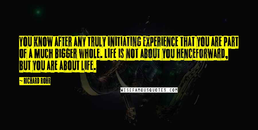 Richard Rohr Quotes: You know after any truly initiating experience that you are part of a much bigger whole. Life is not about you henceforward, but you are about life.