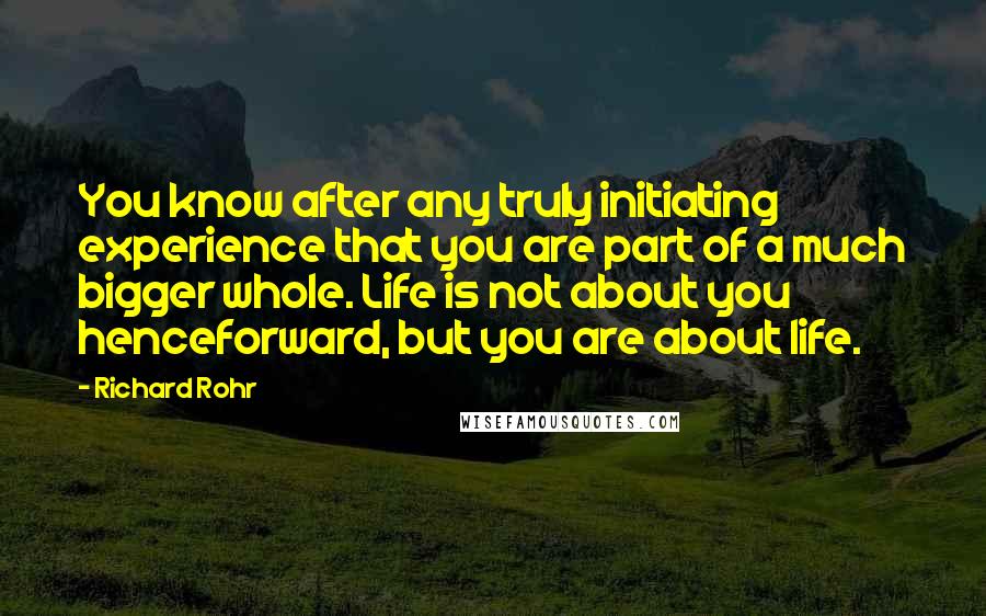 Richard Rohr Quotes: You know after any truly initiating experience that you are part of a much bigger whole. Life is not about you henceforward, but you are about life.