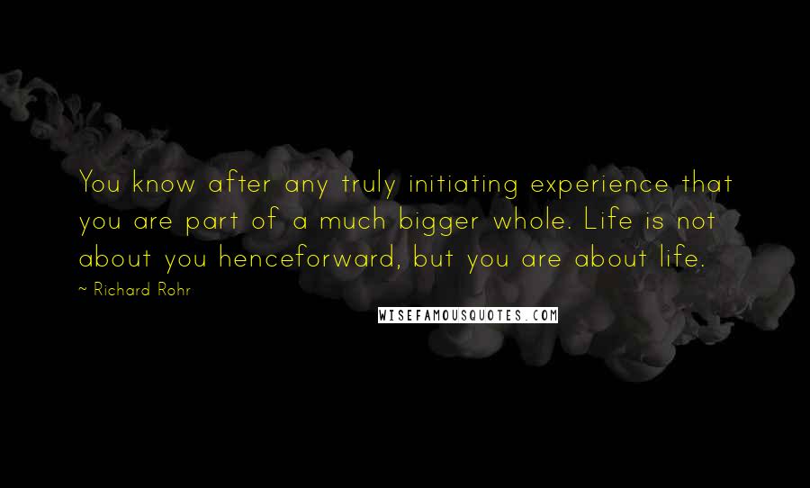 Richard Rohr Quotes: You know after any truly initiating experience that you are part of a much bigger whole. Life is not about you henceforward, but you are about life.