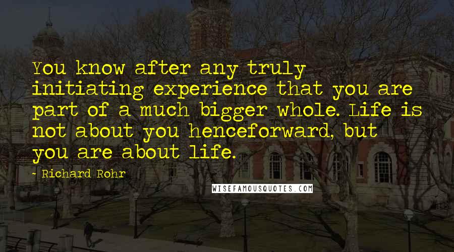 Richard Rohr Quotes: You know after any truly initiating experience that you are part of a much bigger whole. Life is not about you henceforward, but you are about life.