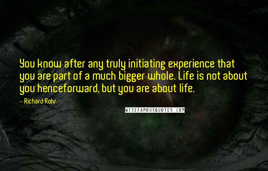 Richard Rohr Quotes: You know after any truly initiating experience that you are part of a much bigger whole. Life is not about you henceforward, but you are about life.