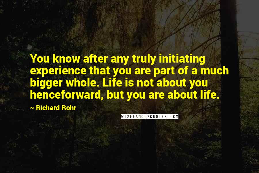 Richard Rohr Quotes: You know after any truly initiating experience that you are part of a much bigger whole. Life is not about you henceforward, but you are about life.