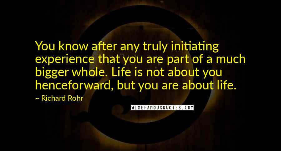 Richard Rohr Quotes: You know after any truly initiating experience that you are part of a much bigger whole. Life is not about you henceforward, but you are about life.