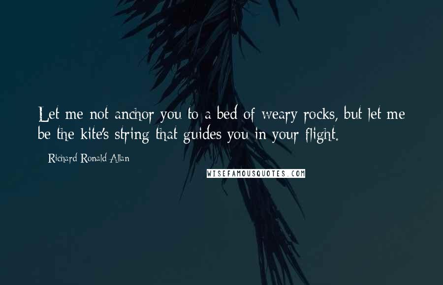 Richard Ronald Allan Quotes: Let me not anchor you to a bed of weary rocks, but let me be the kite's string that guides you in your flight.