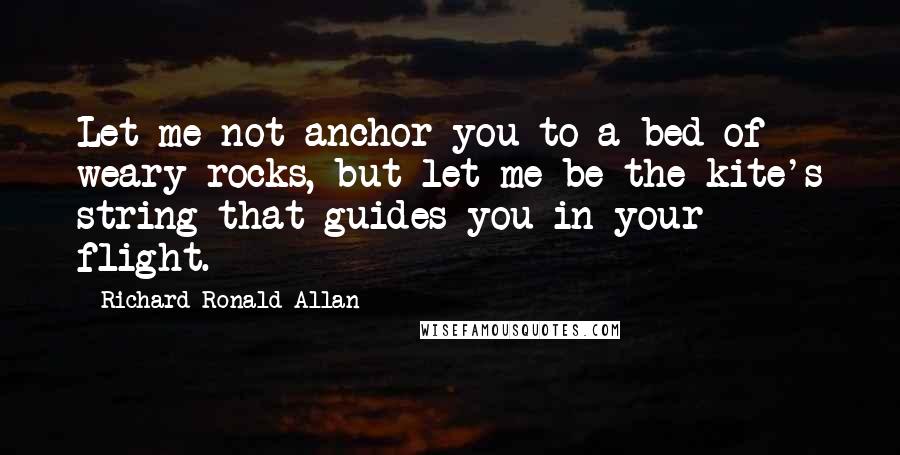 Richard Ronald Allan Quotes: Let me not anchor you to a bed of weary rocks, but let me be the kite's string that guides you in your flight.
