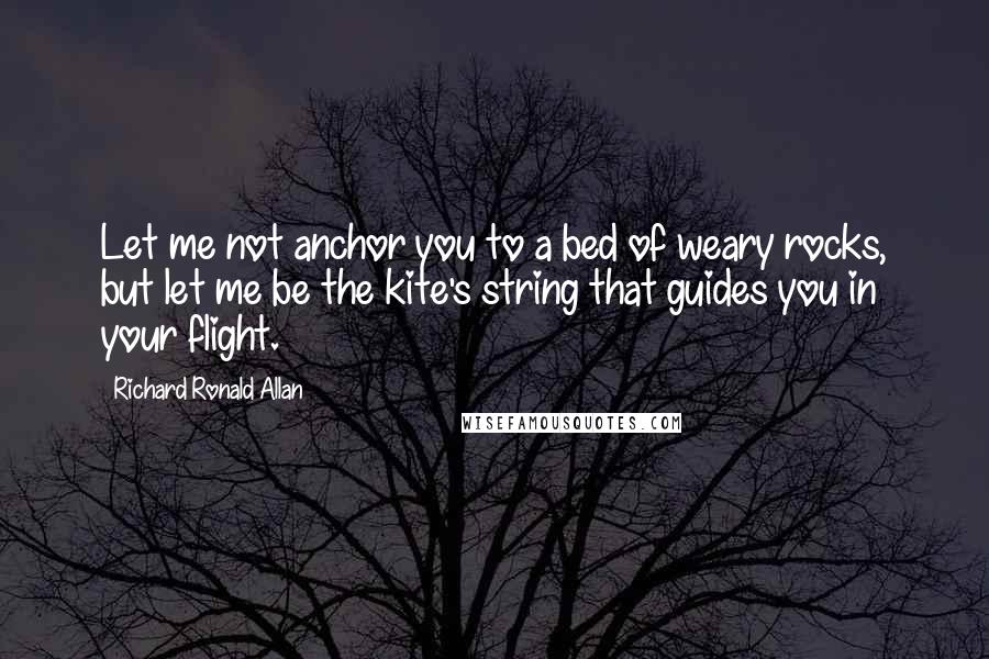 Richard Ronald Allan Quotes: Let me not anchor you to a bed of weary rocks, but let me be the kite's string that guides you in your flight.