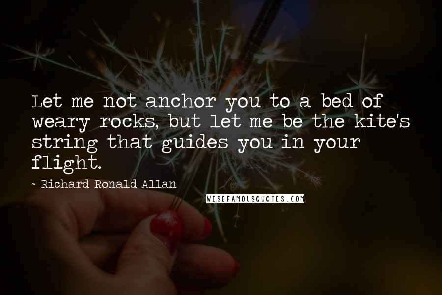 Richard Ronald Allan Quotes: Let me not anchor you to a bed of weary rocks, but let me be the kite's string that guides you in your flight.