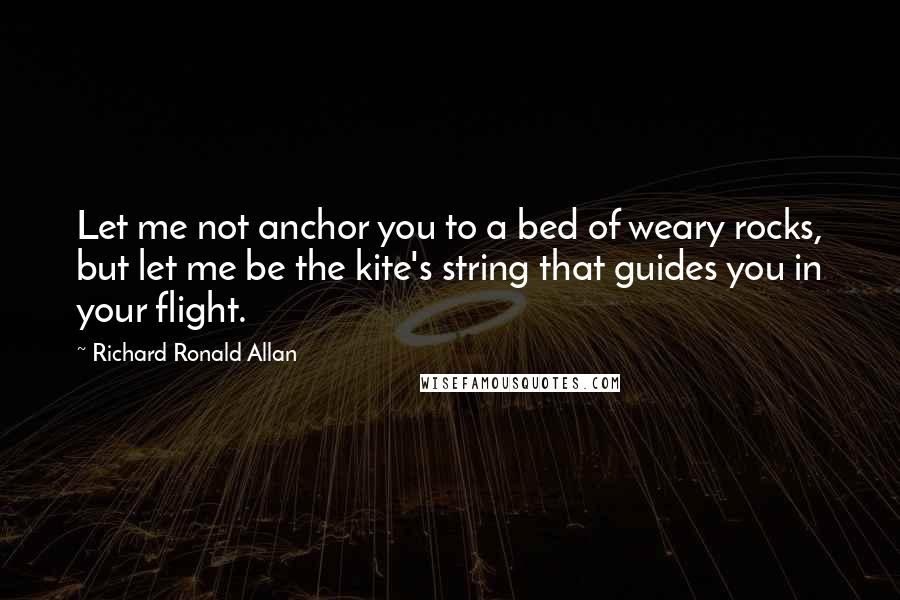Richard Ronald Allan Quotes: Let me not anchor you to a bed of weary rocks, but let me be the kite's string that guides you in your flight.