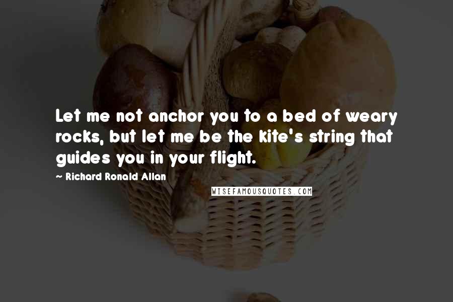 Richard Ronald Allan Quotes: Let me not anchor you to a bed of weary rocks, but let me be the kite's string that guides you in your flight.