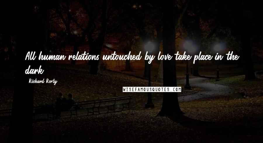 Richard Rorty Quotes: All human relations untouched by love take place in the dark