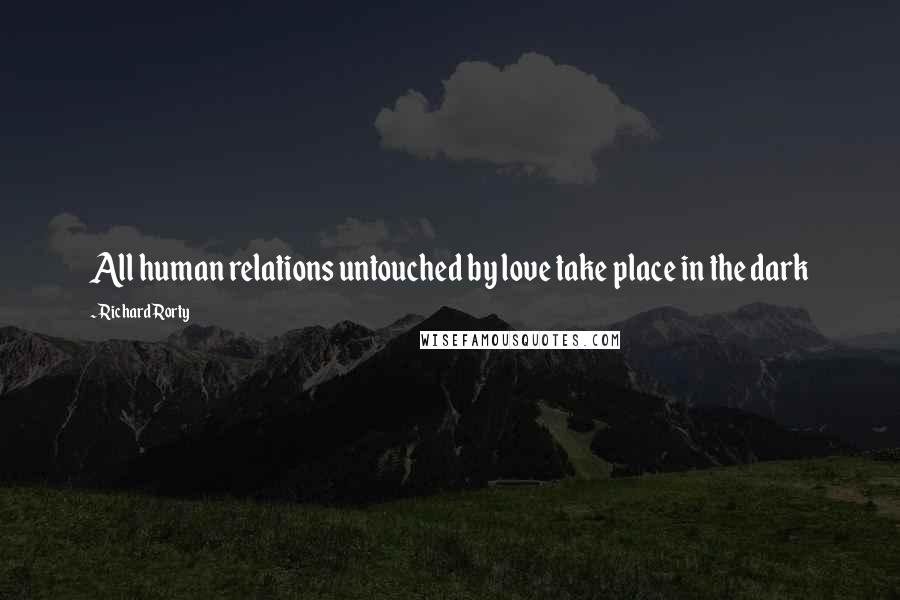 Richard Rorty Quotes: All human relations untouched by love take place in the dark