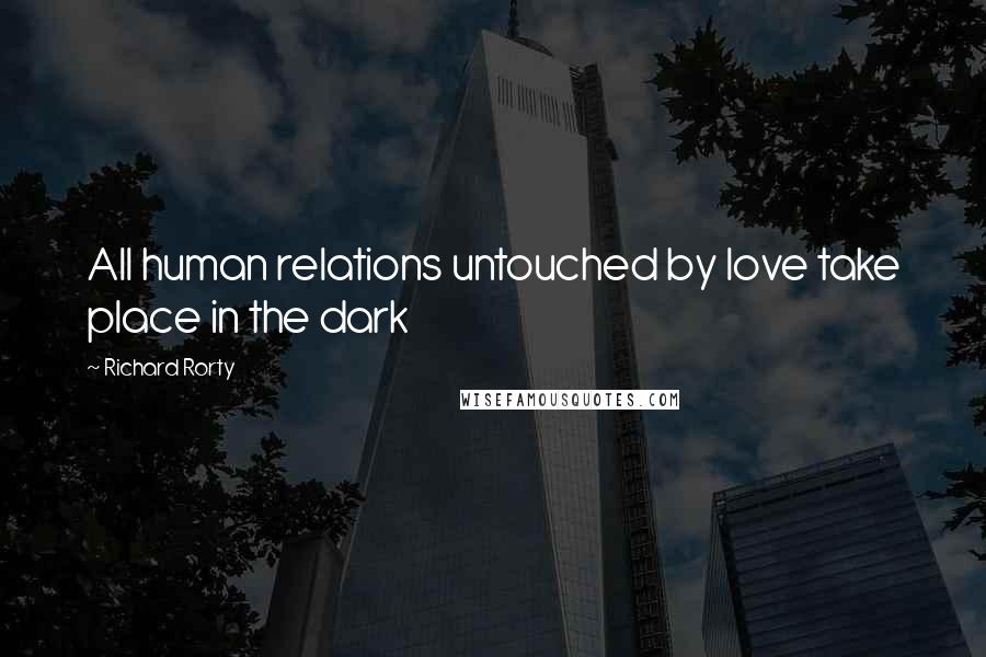 Richard Rorty Quotes: All human relations untouched by love take place in the dark