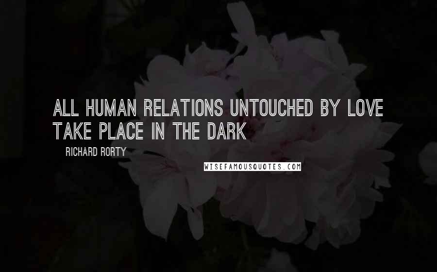 Richard Rorty Quotes: All human relations untouched by love take place in the dark