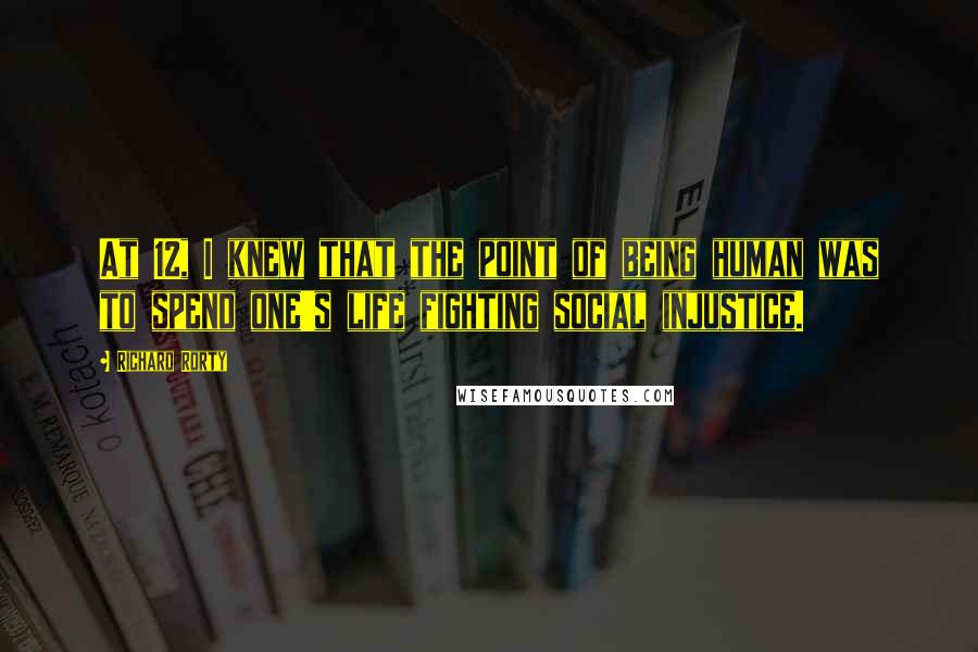 Richard Rorty Quotes: At 12, I knew that the point of being human was to spend one's life fighting social injustice.