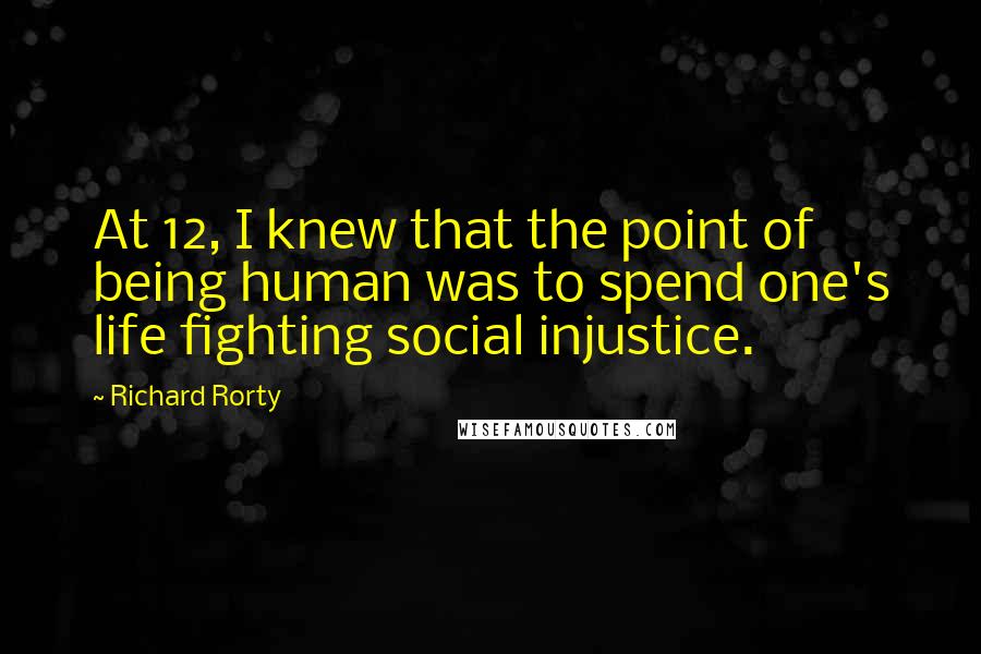 Richard Rorty Quotes: At 12, I knew that the point of being human was to spend one's life fighting social injustice.